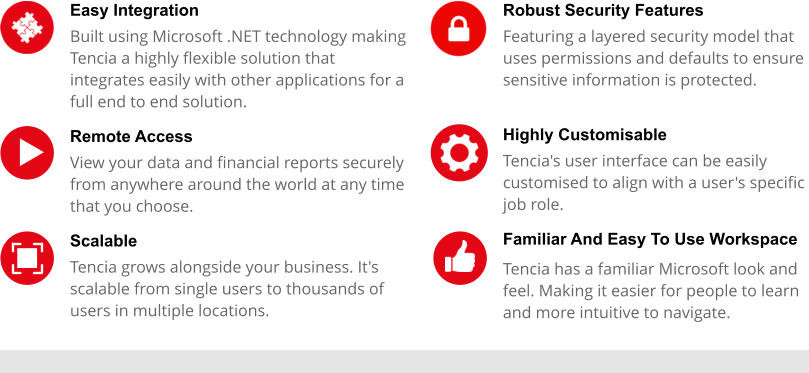 Easy Integration  Built using Microsoft .NET technology making Tencia a highly flexible solution that integrates easily with other applications for a full end to end solution. Remote Access View your data and financial reports securely from anywhere around the world at any time that you choose. Scalable Tencia grows alongside your business. It's scalable from single users to thousands of users in multiple locations.  Robust Security Features Featuring a layered security model that uses permissions and defaults to ensure sensitive information is protected.  Highly Customisable Tencia's user interface can be easily customised to align with a user's specific job role. Familiar And Easy To Use Workspace Tencia has a familiar Microsoft look and feel. Making it easier for people to learn and more intuitive to navigate.