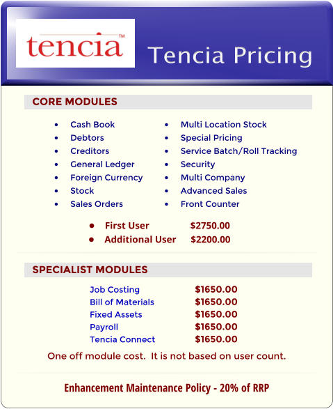 CORE MODULES •	Cash Book •	Debtors •	Creditors •	General Ledger •	Foreign Currency •	Stock •	Sales Orders •	Multi Location Stock •	Special Pricing •	Service Batch/Roll Tracking •	Security •	Multi Company •	Advanced Sales •	Front Counter Tencia Pricing •	First User                 $2750.00 •	Additional User      $2200.00 SPECIALIST MODULES Job Costing			$1650.00 Bill of Materials		$1650.00 Fixed Assets			$1650.00 Payroll			$1650.00 Tencia Connect		$1650.00  Enhancement Maintenance Policy - 20% of RRP One off module cost.  It is not based on user count.