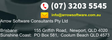 (07) 3203 5545 Arrow Software Consultants Pty Ltd  Brisbane:             155 Griffith Road,  Newport, QLD 4020 Sunshine Coast:  PO Box 581,  Coolum Beach QLD 4573    info@arrowsoftware.com.au