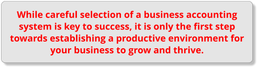 While careful selection of a business accounting system is key to success, it is only the first step towards establishing a productive environment for your business to grow and thrive.