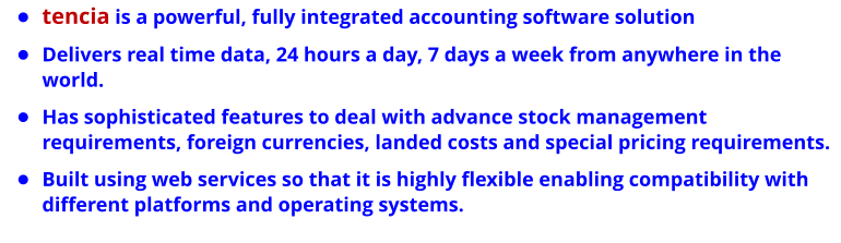 •	tencia is a powerful, fully integrated accounting software solution •	Delivers real time data, 24 hours a day, 7 days a week from anywhere in the world. •	Has sophisticated features to deal with advance stock management requirements, foreign currencies, landed costs and special pricing requirements.  •	Built using web services so that it is highly flexible enabling compatibility with different platforms and operating systems.